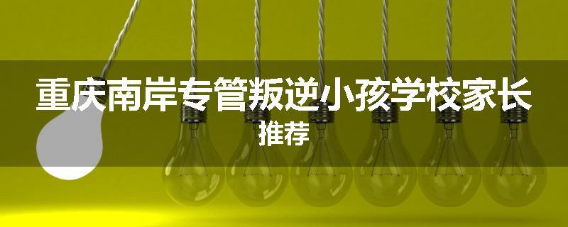重庆南岸专管叛逆小孩学校家长推荐