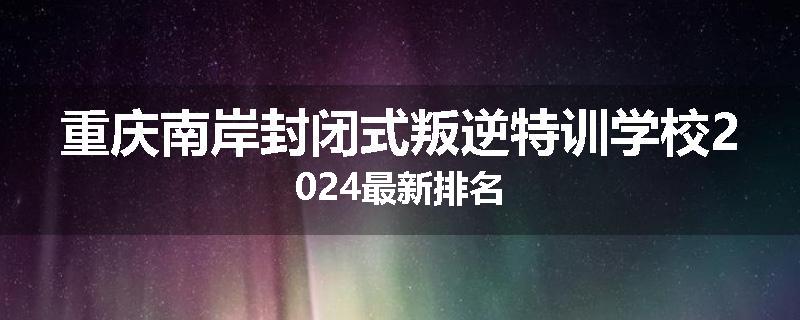 重庆南岸封闭式叛逆特训学校2024最新排名
