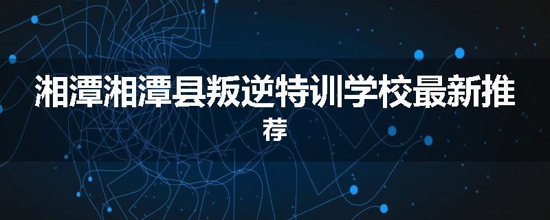 湘潭湘潭县叛逆特训学校最新推荐
