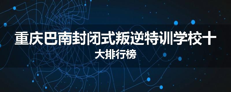 重庆巴南封闭式叛逆特训学校十大排行榜