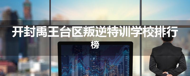 开封禹王台区叛逆特训学校排行榜