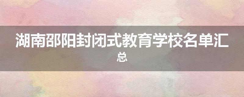 湖南邵阳封闭式教育学校名单汇总