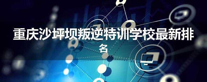 重庆沙坪坝叛逆特训学校最新排名