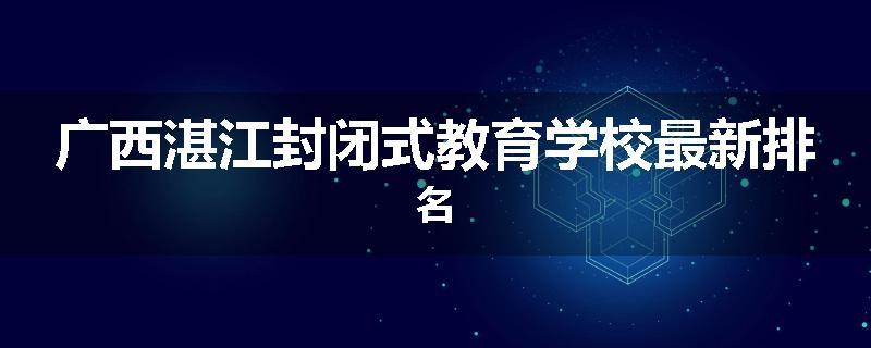 广西湛江封闭式教育学校最新排名