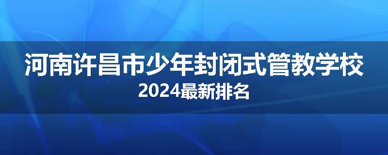 河南许昌市少年封闭式管教学校2024最新排名