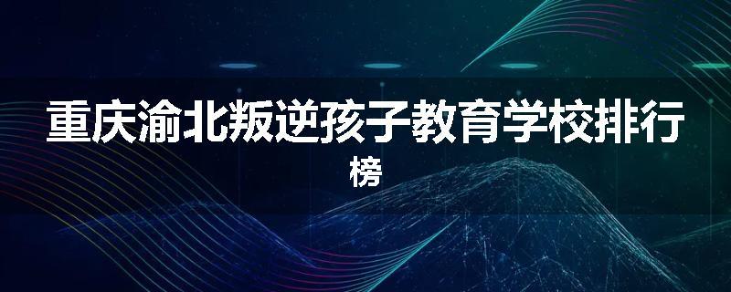 重庆渝北叛逆孩子教育学校排行榜