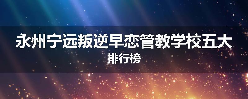 永州宁远叛逆早恋管教学校五大排行榜