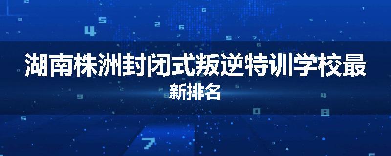 湖南株洲封闭式叛逆特训学校最新排名