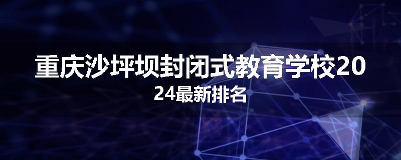 重庆沙坪坝封闭式教育学校2024最新排名