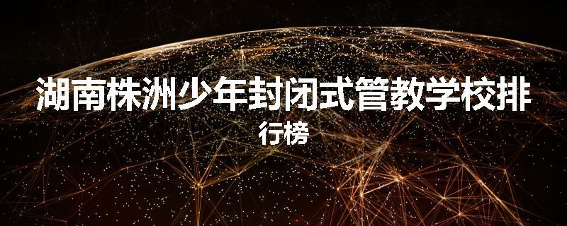 湖南株洲少年封闭式管教学校排行榜