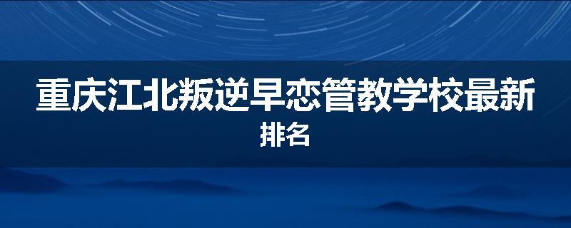重庆江北叛逆早恋管教学校最新排名