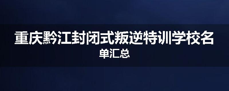 重庆黔江封闭式叛逆特训学校名单汇总