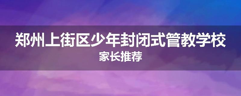 郑州上街区少年封闭式管教学校家长推荐