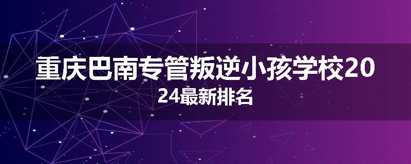 重庆巴南专管叛逆小孩学校2024最新排名