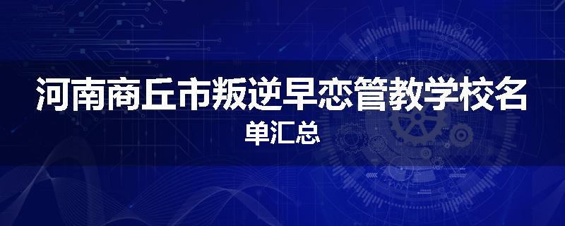 河南商丘市叛逆早恋管教学校名单汇总