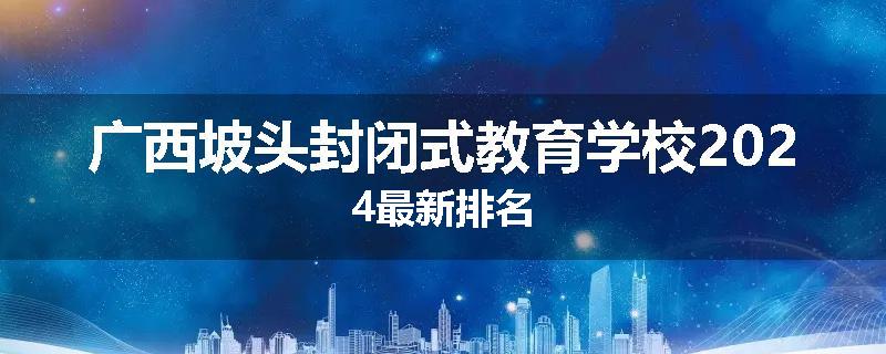 广西坡头封闭式教育学校2024最新排名