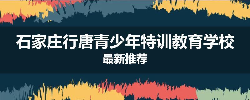 石家庄行唐青少年特训教育学校最新推荐