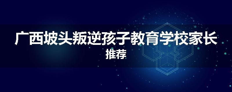 广西坡头叛逆孩子教育学校家长推荐
