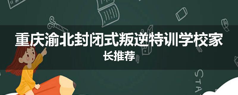 重庆渝北封闭式叛逆特训学校家长推荐