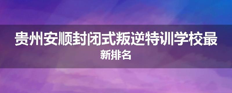 贵州安顺封闭式叛逆特训学校最新排名