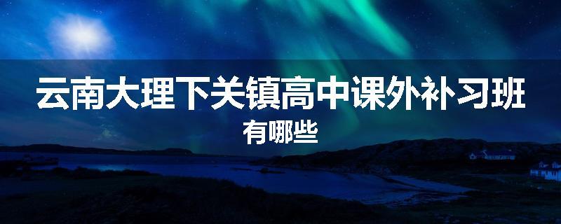 云南大理下关镇高中课外补习班有哪些