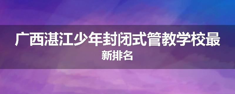 广西湛江少年封闭式管教学校最新排名