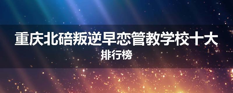 重庆北碚叛逆早恋管教学校十大排行榜