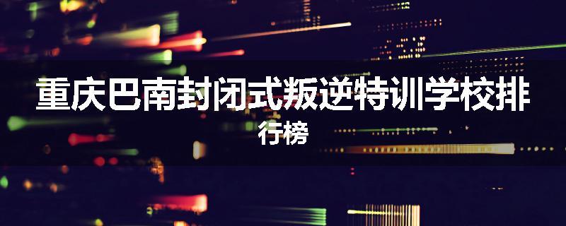 重庆巴南封闭式叛逆特训学校排行榜