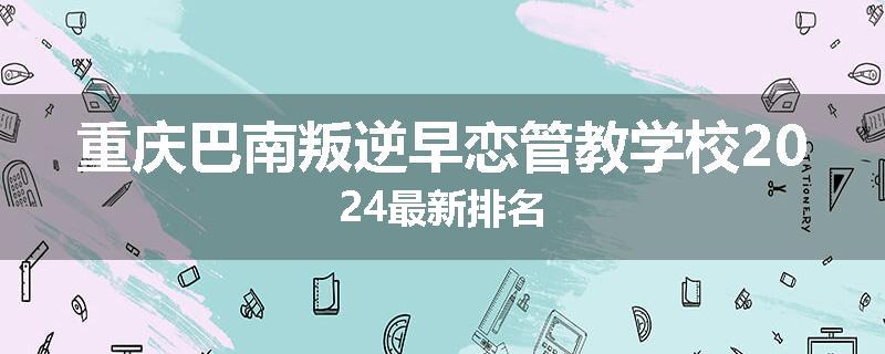 重庆巴南叛逆早恋管教学校2024最新排名