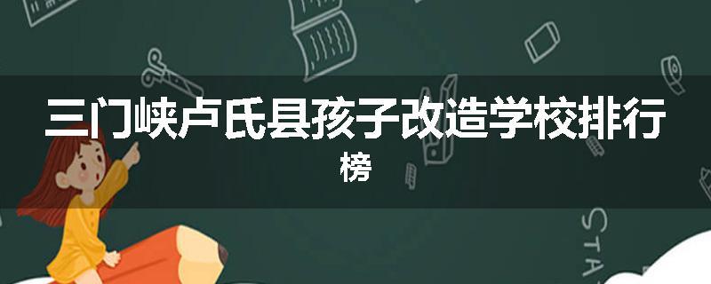三门峡卢氏县孩子改造学校排行榜