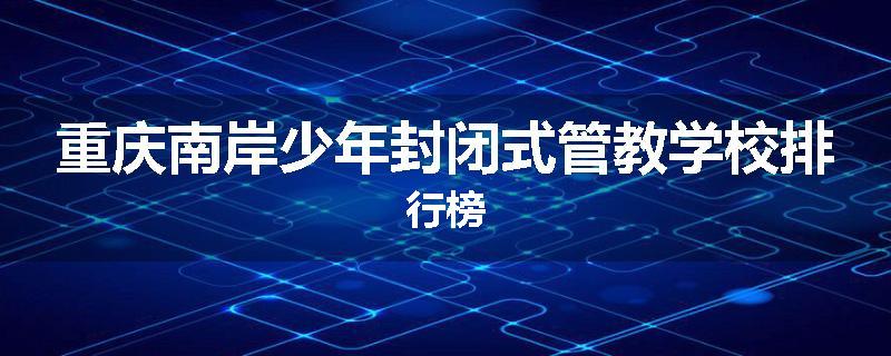 重庆南岸少年封闭式管教学校排行榜