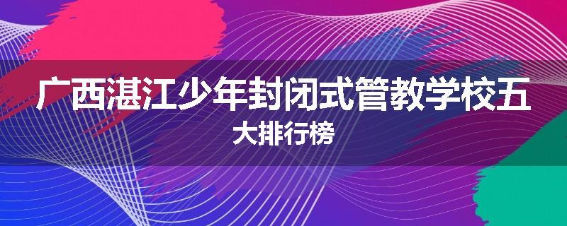 广西湛江少年封闭式管教学校五大排行榜