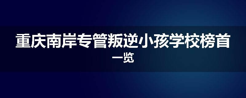 重庆南岸专管叛逆小孩学校榜首一览
