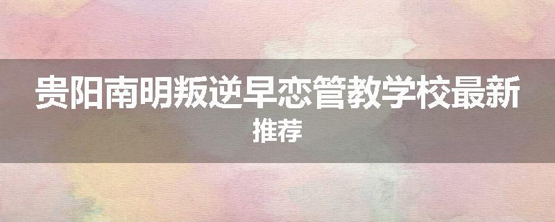 贵阳南明叛逆早恋管教学校最新推荐