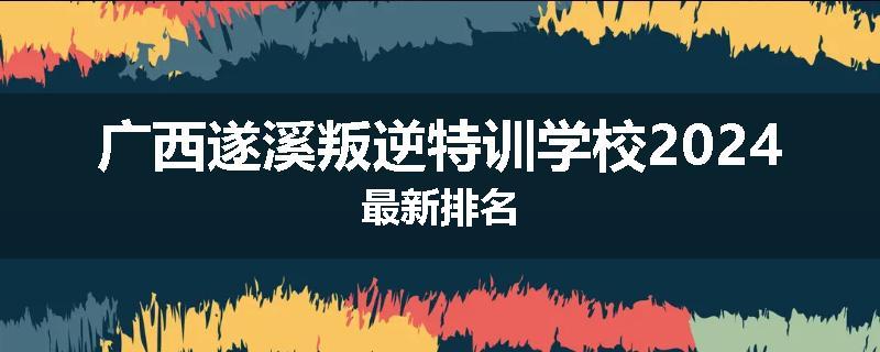 广西遂溪叛逆特训学校2024最新排名