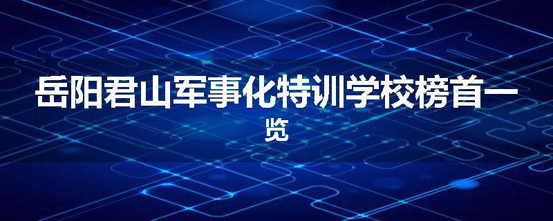 岳阳君山军事化特训学校榜首一览