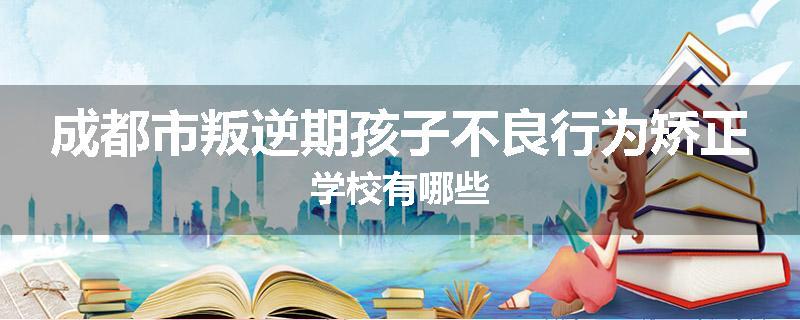 成都市叛逆期孩子不良行为矫正学校有哪些