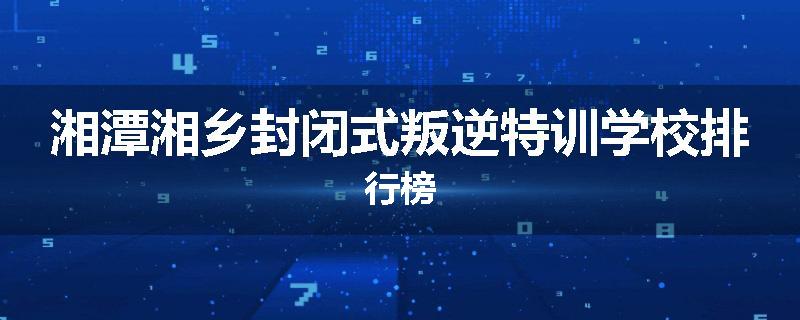 湘潭湘乡封闭式叛逆特训学校排行榜