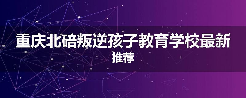 重庆北碚叛逆孩子教育学校最新推荐