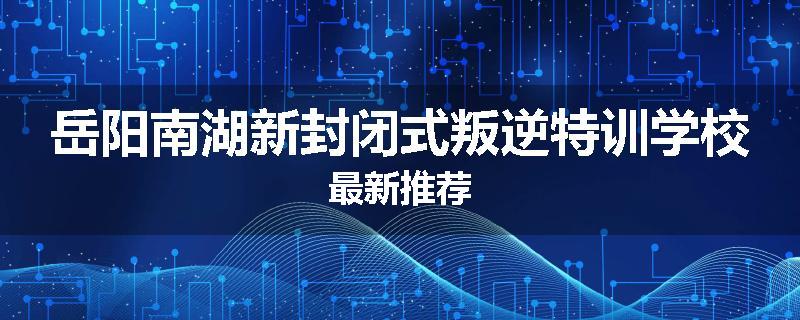 岳阳南湖新封闭式叛逆特训学校最新推荐