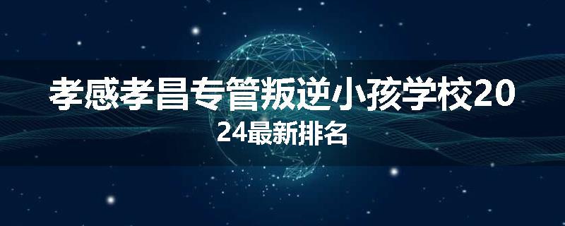 孝感孝昌专管叛逆小孩学校2024最新排名
