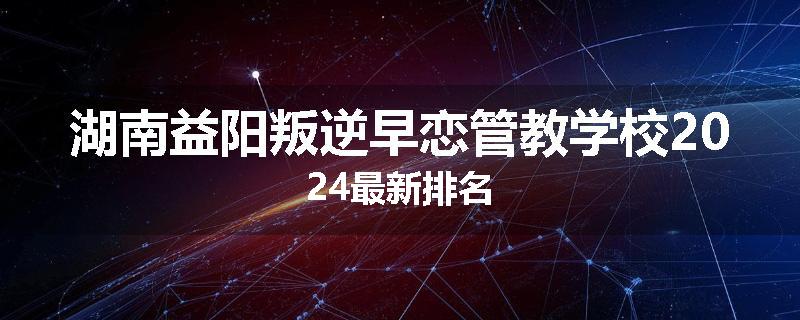 湖南益阳叛逆早恋管教学校2024最新排名