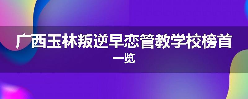 广西玉林叛逆早恋管教学校榜首一览