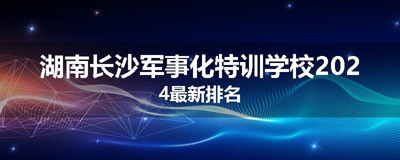 湖南长沙军事化特训学校2024最新排名