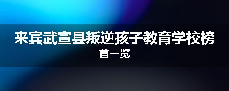 来宾武宣县叛逆孩子教育学校榜首一览