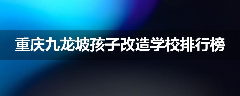 重庆九龙坡孩子改造学校排行榜