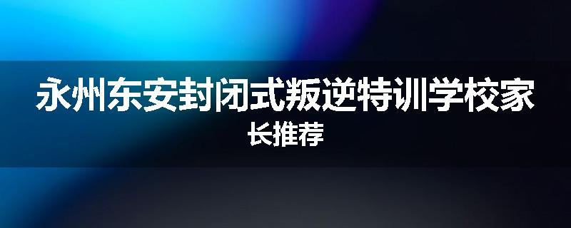 永州东安封闭式叛逆特训学校家长推荐