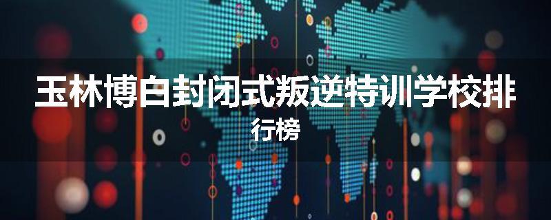 玉林博白封闭式叛逆特训学校排行榜