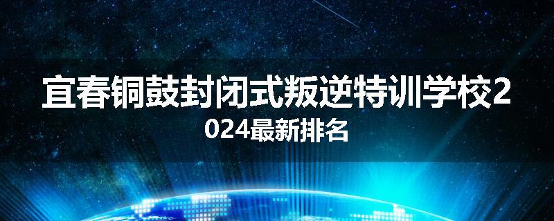 宜春铜鼓封闭式叛逆特训学校2024最新排名