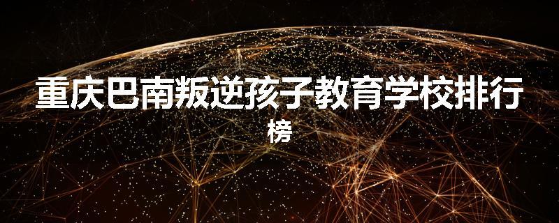 重庆巴南叛逆孩子教育学校排行榜